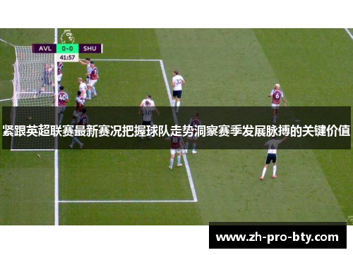 紧跟英超联赛最新赛况把握球队走势洞察赛季发展脉搏的关键价值