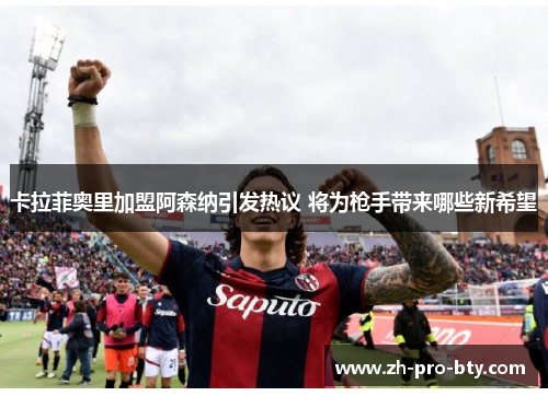 卡拉菲奥里加盟阿森纳引发热议 将为枪手带来哪些新希望