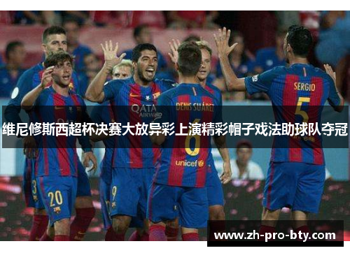 维尼修斯西超杯决赛大放异彩上演精彩帽子戏法助球队夺冠